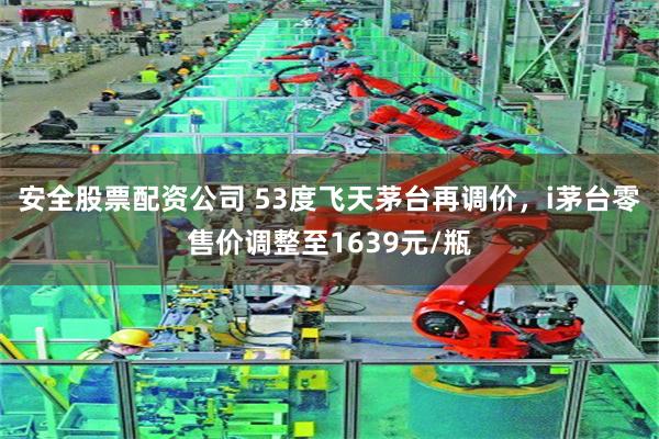 安全股票配资公司 53度飞天茅台再调价，i茅台零售价调整至1639元/瓶