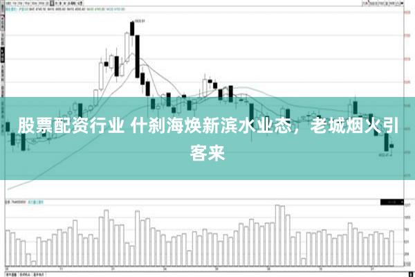 股票配资行业 什刹海焕新滨水业态，老城烟火引客来