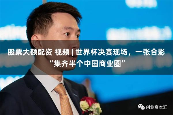 股票大额配资 视频 | 世界杯决赛现场，一张合影“集齐半个中国商业圈”