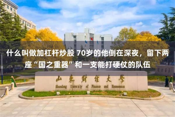 什么叫做加杠杆炒股 70岁的他倒在深夜,留下两座“国之重器”和一支能打硬仗的队伍