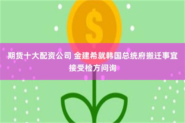 期货十大配资公司 金建希就韩国总统府搬迁事宜接受检方问询