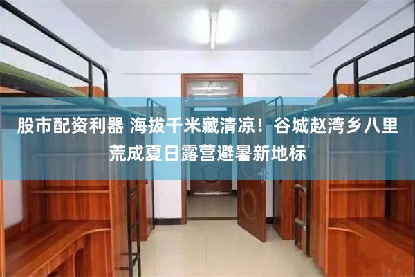 股市配资利器 海拔千米藏清凉！谷城赵湾乡八里荒成夏日露营避暑新地标