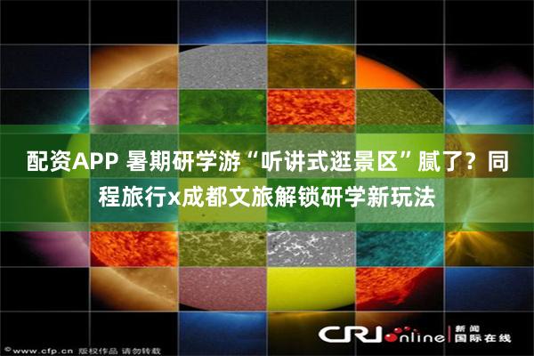配资APP 暑期研学游“听讲式逛景区”腻了？同程旅行x成都文旅解锁研学新玩法