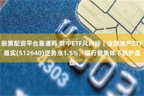 股票配资平台靠谱吗 财中ETF风向标｜金融地产ETF嘉实(512640)逆势涨1.5%，银行股集体下跌护盘