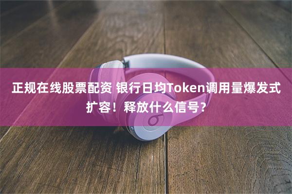 正规在线股票配资 银行日均Token调用量爆发式扩容！释放什么信号？
