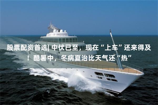 股票配资首选| 中伏已至,现在“上车”还来得及!酷暑中,冬病夏治比天气还“热”