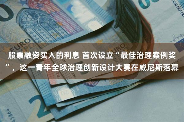 股票融资买入的利息 首次设立“最佳治理案例奖”,这一青年全球治理创新设计大赛在威尼斯落幕