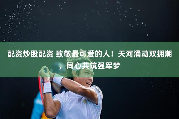 配资炒股配资 致敬最可爱的人！天河涌动双拥潮，同心共筑强军梦