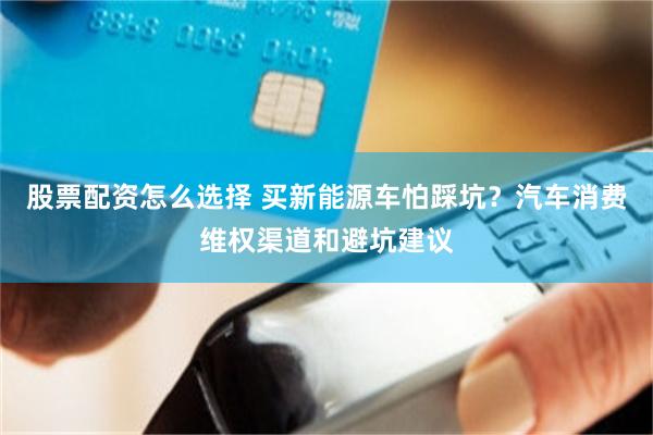 股票配资怎么选择 买新能源车怕踩坑？汽车消费维权渠道和避坑建议