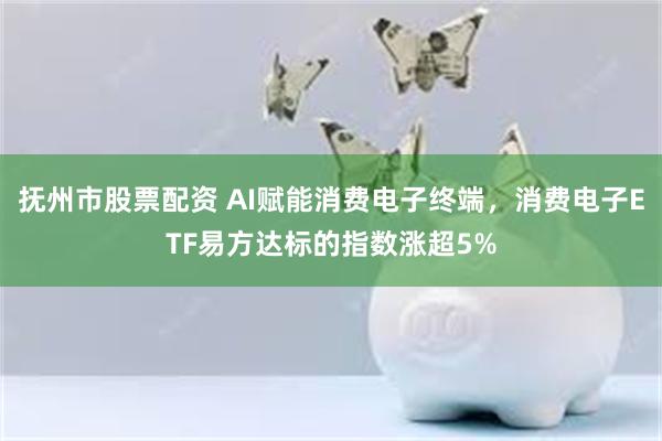 抚州市股票配资 AI赋能消费电子终端，消费电子ETF易方达标的指数涨超5%