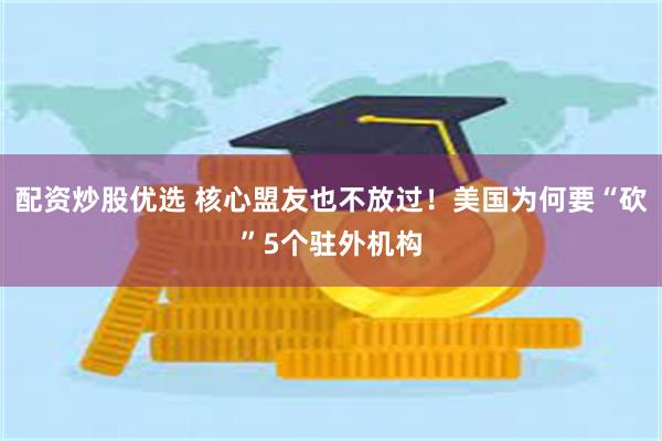 配资炒股优选 核心盟友也不放过！美国为何要“砍”5个驻外机构