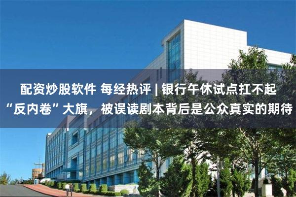 配资炒股软件 每经热评 | 银行午休试点扛不起“反内卷”大旗，被误读剧本背后是公众真实的期待