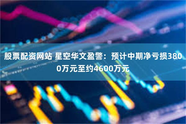 股票配资网站 星空华文盈警:预计中期净亏损3800万元至约4600万元