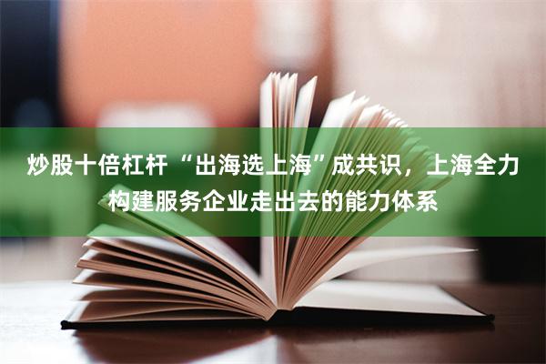 炒股十倍杠杆 “出海选上海”成共识，上海全力构建服务企业走出去的能力体系