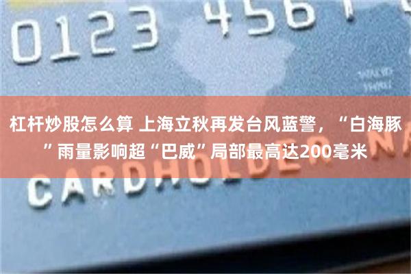 杠杆炒股怎么算 上海立秋再发台风蓝警，“白海豚”雨量影响超“巴威”局部最高达200毫米