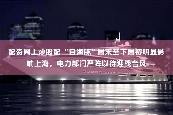 配资网上炒股配 “白海豚”周末至下周初明显影响上海，电力部门严阵以待迎战台风