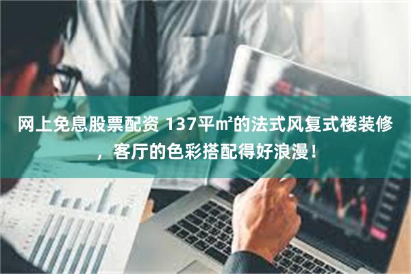 网上免息股票配资 137平㎡的法式风复式楼装修，客厅的色彩搭配得好浪漫！