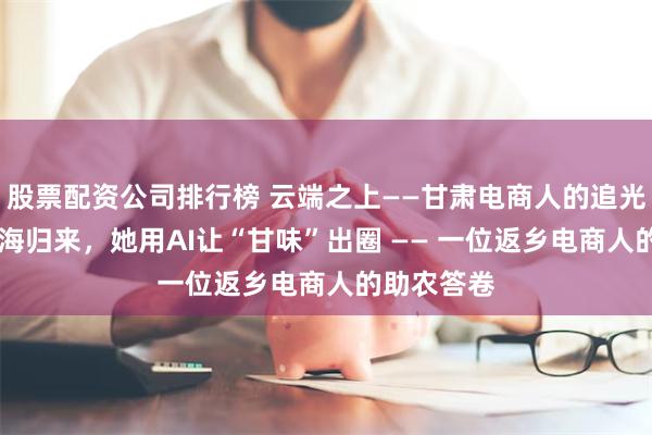 股票配资公司排行榜 云端之上——甘肃电商人的追光故事 从上海归来，她用AI让“甘味”出圈 —— 一位返乡电商人的助农答卷