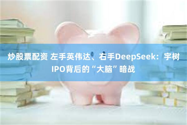 炒股票配资 左手英伟达、右手DeepSeek：宇树IPO背后的“大脑”暗战