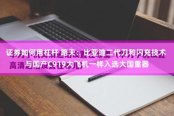 证券如何用杠杆 路天：比亚迪二代刀和闪充技术 与国产C919大飞机一样入选大国重器