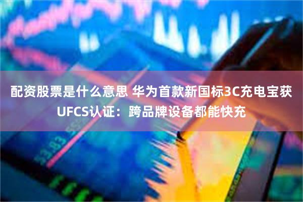 配资股票是什么意思 华为首款新国标3C充电宝获UFCS认证:跨品牌设备都能快充