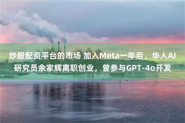炒股配资平台的市场 加入Meta一年后，华人AI研究员余家辉离职创业，曾参与GPT-4o开发