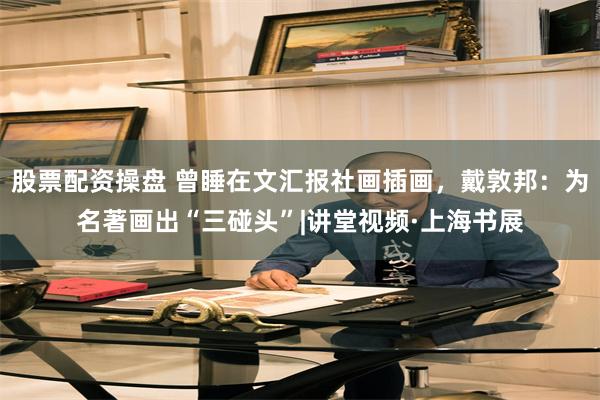 股票配资操盘 曾睡在文汇报社画插画，戴敦邦：为名著画出“三碰头”|讲堂视频·上海书展
