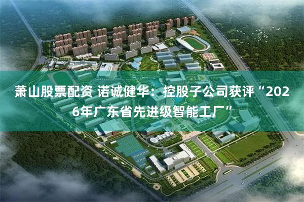 萧山股票配资 诺诚健华：控股子公司获评“2026年广东省先进级智能工厂”