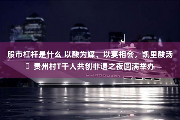 股市杠杆是什么 以酸为媒、以宴相会,凯里酸汤・贵州村T千人共创非遗之夜圆满举办