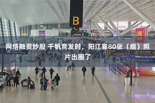 网络融资炒股 千帆竞发时，阳江靠80张（组）照片出圈了