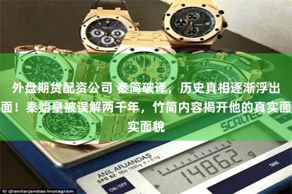 外盘期货配资公司 秦简破译，历史真相逐渐浮出水面！秦始皇被误解两千年，竹简内容揭开他的真实面貌