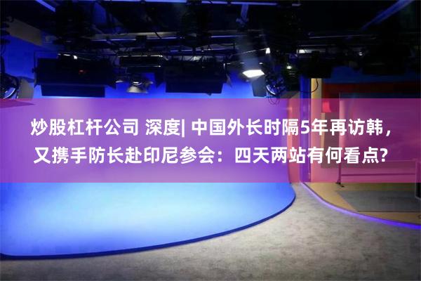 炒股杠杆公司 深度| 中国外长时隔5年再访韩,又携手防长赴印尼参会:四天两站有何看点?