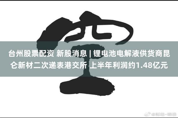 台州股票配资 新股消息 | 锂电池电解液供货商昆仑新材二次递表港交所 上半年利润约1.48亿元