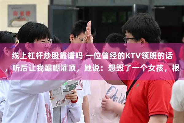 线上杠杆炒股靠谱吗 一位曾经的KTV领班的话，听后让我醍醐灌顶，她说：想毁了一个女孩，根