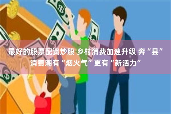 最好的股票配资炒股 乡村消费加速升级 奔“县”消费潮有“烟火气”更有“新活力”