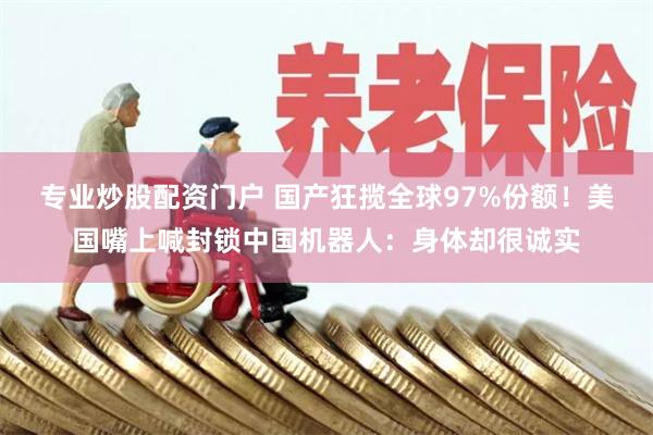 专业炒股配资门户 国产狂揽全球97%份额！美国嘴上喊封锁中国机器人：身体却很诚实