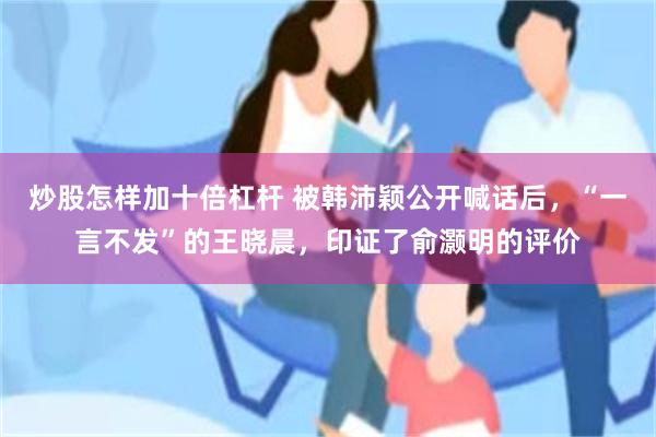 炒股怎样加十倍杠杆 被韩沛颖公开喊话后，“一言不发”的王晓晨，印证了俞灏明的评价