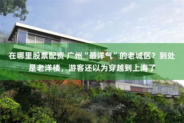 在哪里股票配资 广州“最洋气”的老城区？到处是老洋楼，游客还以为穿越到上海了