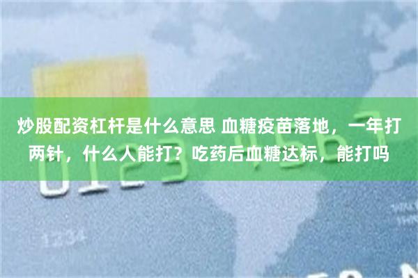 炒股配资杠杆是什么意思 血糖疫苗落地，一年打两针，什么人能打？吃药后血糖达标，能打吗