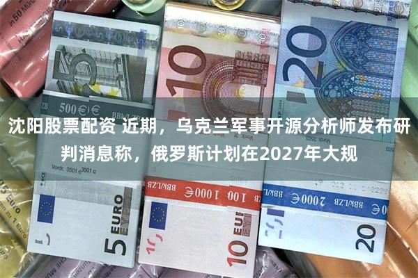 沈阳股票配资 近期,乌克兰军事开源分析师发布研判消息称,俄罗斯计划在2027年大规