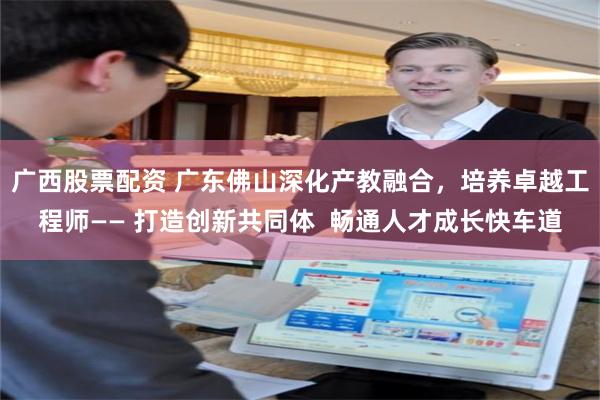 广西股票配资 广东佛山深化产教融合，培养卓越工程师—— 打造创新共同体  畅通人才成长快车道