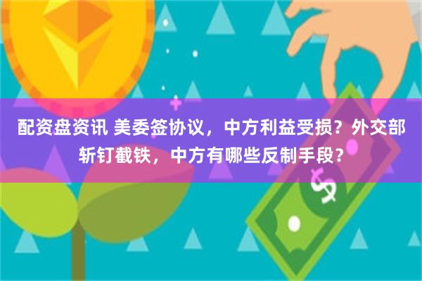 配资盘资讯 美委签协议，中方利益受损？外交部斩钉截铁，中方有哪些反制手段？