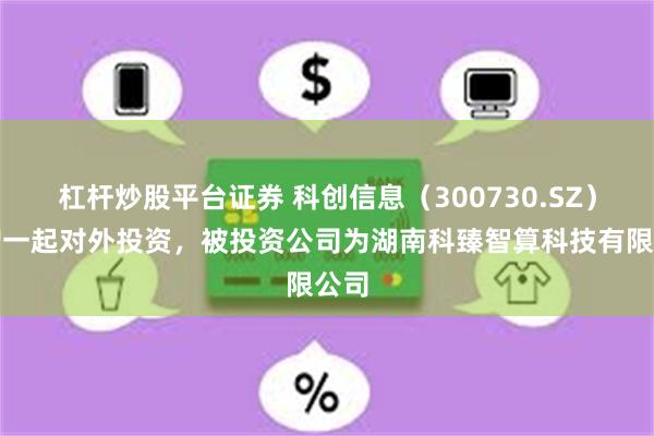 杠杆炒股平台证券 科创信息(300730.SZ)新增一起对外投资,被投资公司为湖南科臻智算科技有限公司
