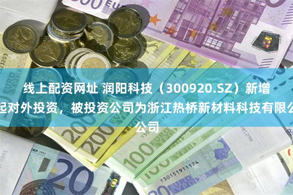 线上配资网址 润阳科技（300920.SZ）新增一起对外投资，被投资公司为浙江热桥新材料科技有限公司