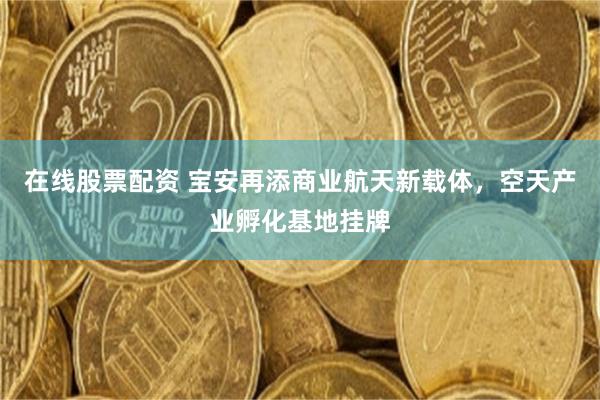 在线股票配资 宝安再添商业航天新载体，空天产业孵化基地挂牌
