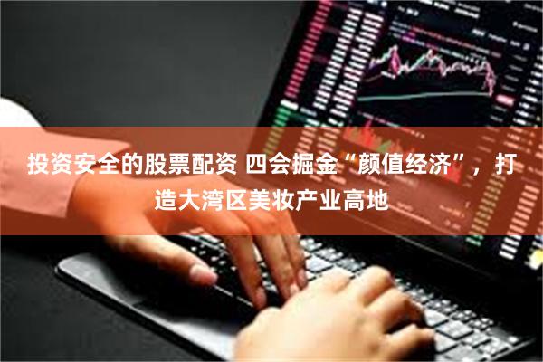 投资安全的股票配资 四会掘金“颜值经济”，打造大湾区美妆产业高地