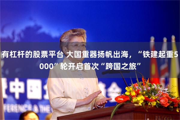 有杠杆的股票平台 大国重器扬帆出海，“铁建起重5000”轮开启首次“跨国之旅”