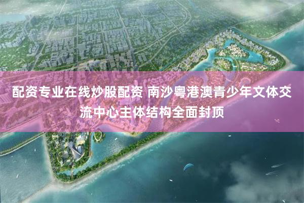 配资专业在线炒股配资 南沙粤港澳青少年文体交流中心主体结构全面封顶