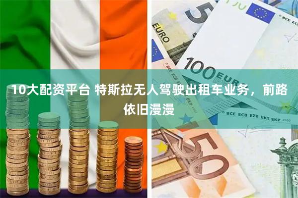 10大配资平台 特斯拉无人驾驶出租车业务，前路依旧漫漫