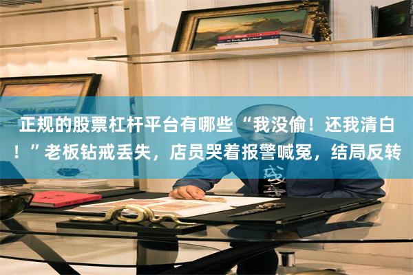 正规的股票杠杆平台有哪些 “我没偷！还我清白！”老板钻戒丢失，店员哭着报警喊冤，结局反转